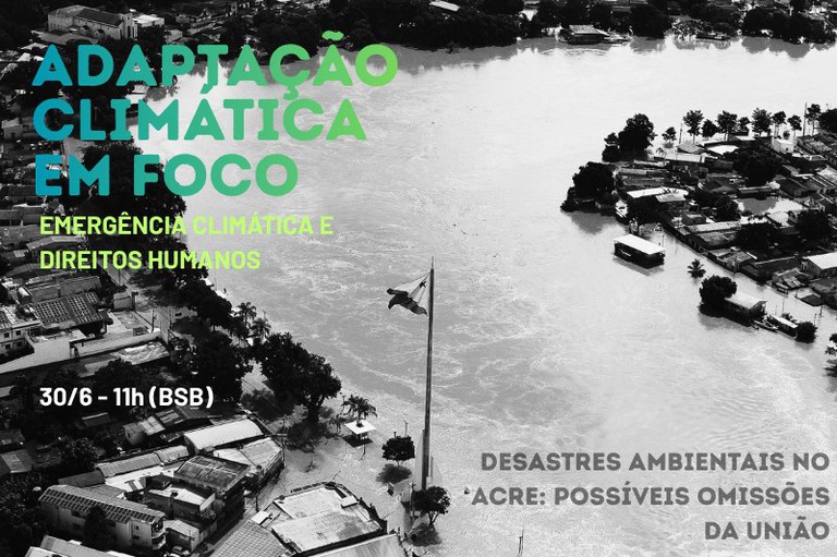 Uma vista aérea em preto e branco mostra uma cidade severamente inundada por um rio caudaloso que transborda, cobrindo grande parte das ruas e isolando conjuntos de casas e árvores em suas margens. No centro inferior da imagem, um mastro alto ostenta a bandeira do estado do Acre, parcialmente cercada pela água. Sobreposta ao cenário, há uma identidade visual com textos em caixa alta: no canto superior esquerdo, lê-se "ADAPTAÇÃO CLIMÁTICA EM FOCO" em letras grandes com um degradê que vai do azul-turquesa ao verde-claro, seguido pelo subtítulo "EMERGÊNCIA CLIMÁTICA E DIREITOS HUMANOS" e pela data "30/6 - 11h (BSB)" em tons de verde e branco. No canto inferior direito, o texto em cinza-escuro conclui: "DESASTRES AMBIENTAIS NO ACRE: POSSÍVEIS OMISSÕES DA UNIÃO".