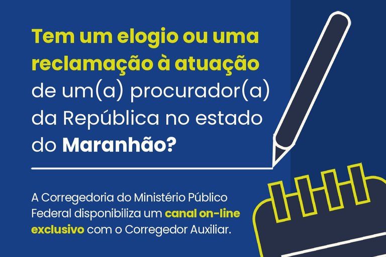 Card institucional com fundo azul-escuro. No lado esquerdo, há o texto: "Tem um elogio ou uma reclamação à atuação de um(a) procurador(a) da República no estado do Maranhão?", com destaque em amarelo para as expressões "Tem um elogio ou uma reclamação" e em branco para o restante da frase, com a palavra "Maranhão" em negrito. Abaixo, lê-se: "A Corregedoria do Ministério Público Federal disponibiliza um canal on-line exclusivo com o Corregedor Auxiliar.", com destaque em amarelo para a expressão "canal on-line exclusivo". No lado direito da imagem, há ilustrações em traços brancos e amarelos que remetem a um lápis e a uma espiral de caderno, compondo o design gráfico da peça. Não há representação de pessoas na imagem.