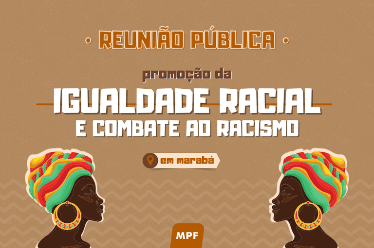 A imagem tem um fundo marrom texturizado com padrões geométricos sutis. No topo, há um texto centralizado em letras maiúsculas douradas que diz "REUNIÃO PÚBLICA". Abaixo, em letras menores e brancas, está escrito "promoção da". No centro, há um texto em branco e negrito que diz "IGUALDADE RACIAL" e logo abaixo, "E COMBATE AO RACISMO". Abaixo desse texto, há um ícone de localização seguido pelas palavras "em Marabá" dentro de um retângulo bege. No rodapé, há um logotipo do MPF em branco dentro de um retângulo marrom escuro. Nos cantos inferiores esquerdo e direito, há ilustrações espelhadas de duas mulheres negras de perfil, usando turbantes coloridos com tons de vermelho, amarelo, verde e azul, além de grandes brincos dourados.