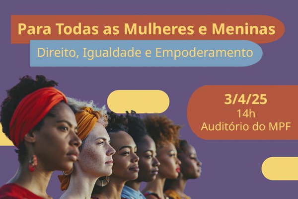 Seis mulheres, uma ao lado da outra, observam algo que está fora da imagem. Acima, se lê Para Todas as Mulheres e Meninas, Direito, Igualdade e Empoderamento. Mais abaixo, se lê 3 de abril de 2025, 14 horas, auditório do MPF.